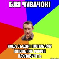 бля чувачок! нада сьодні полюбому киівських самок нахлобучіть