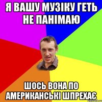 я вашу музіку геть не панімаю шось вона по американські шпрехає