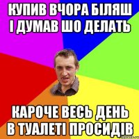 купив вчора біляш і думав шо делать кароче весь день в туалеті просидів