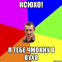 ксюхо! я тебе чмокну в вухо