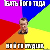 їбать його туда ну й ти муділа