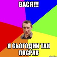 вася!!! я сьогодни так посрав