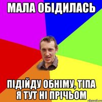 мала обідилась підійду обніму, тіпа я тут ні прічьом