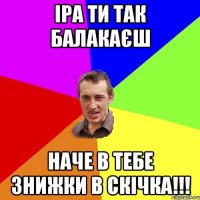 іра ти так балакаєш наче в тебе знижки в скічка!!!