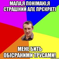 мала,я понімаю,я страшний але прєкраті мене бить обісраними трусами!