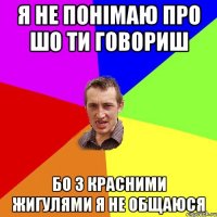 я не понімаю про шо ти говориш бо з красними жигулями я не общаюся