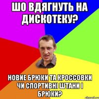 шо вдягнуть на дискотеку? новие брюки та кроссовки чи спортивнi штани i брюки?