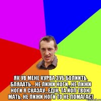  як ув мене курва зуб болиить, бляаать... не лижи ноги...не лижи ноги я сказау...едiк, та йоп твою мать, не лижи ноги то не помагає!