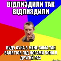 відпиздили так відпиздили буду сука в мене сама так валятіся під ногами вона в другий раз