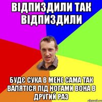 відпиздили так відпиздили будє сука в мене сама так валятіся під ногами вона в другий раз