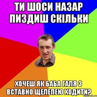 ти шоси назар пиздиш скільки хочеш як баба галя з вставно щелепею ходити?