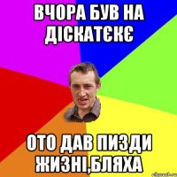 вчора був на діскатєкє ото дав пизди жизні,бляха