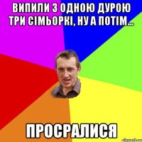 випили з одною дурою три сімьоркі, ну а потім... просралися