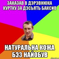 заказав в дэрэвнюка куртку за дэсьять баксив натуральна кожа бэз найобув