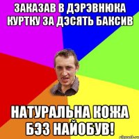 заказав в дэрэвнюка куртку за дэсять баксив натуральна кожа бэз найобув!