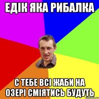 едік яка рибалка с тебе всі жаби на озері сміятись будуть