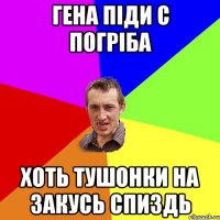 гена піди с погріба хоть тушонки на закусь спиздь