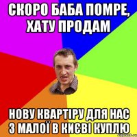 скоро баба помре, хату продам нову квартіру для нас з малої в києві куплю