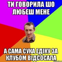 ти говорила шо любеш мене а сама сука едіку за клубом відсосала