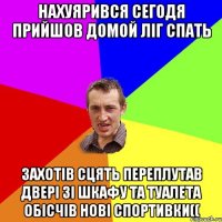 нахуярився сегодя прийшов домой ліг спать захотів сцять переплутав двері зі шкафу та туалета обісчів нові спортивки((