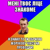 мені твоє ліце знакоме а знаю! то ти обригав жорікову чіксу на проводах!