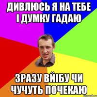 дивлюсь я на тебе і думку гадаю зразу вйібу чи чучуть почекаю