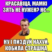 красавіца, мамкі зять не нужен? нє... ну і пиздуй нахуй, кобила страшна