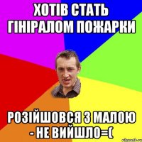 хотів стать гініралом пожарки розійшовся з малою - не вийшло=(