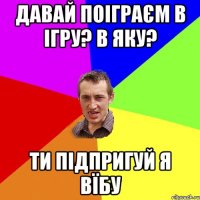 давай поіграєм в ігру? в яку? ти підпригуй я вїбу