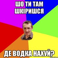 шо ти там шкіришся де водка нахуй?