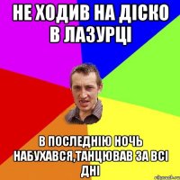 не ходив на діско в лазурці в последнію ночь набухався,танцював за всі дні