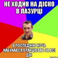 не ходив на діско в лазурці в последнію ночь набухався,отанцював за всі дні