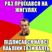 раз проїхався на жигулях підписався на всі пабліки тази ваять