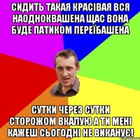 сидить такая красівая вся наодноквашена щас вона буде патиком переїбашена сутки через сутки сторожом вкалую а ти мені кажеш сьогодні не виканує!