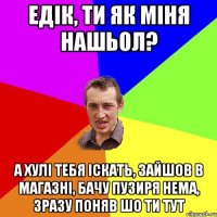 едік, ти як міня нашьол? а хулі тебя іскать, зайшов в магазні, бачу пузиря нема, зразу поняв шо ти тут