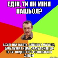 едік, ти як міня нашьол? а хулі тібя іскать, зайшов в магазін, бачу пузиря нема, зразу поняв шо ти тут сидиш його розпиваєш с дедом