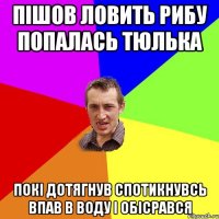 пішов ловить рибу попалась тюлька покі дотягнув спотикнувсь впав в воду і обісрався