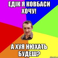 едік я ковбаси хочу! а хуя нюхать будеш?