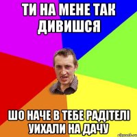 ти на мене так дивишся шо наче в тебе радітелі уихали на дачу