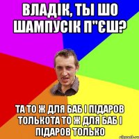 владік, ты шо шампусік п"єш? та то ж для баб і підаров толькота то ж для баб і підаров только