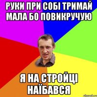 руки при собі тримай мала бо повикручую я на стройці наїбався