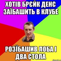 хотів брєйк денс заїбашить в клубе розїбашив лоба і два стола