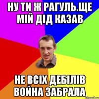 ну ти ж рагуль.ще мій дід казав не всіх дебілів война забрала