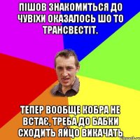 пішов знакомиться до чувіхи оказалось шо то трансвестіт. тепер вообще кобра не встає, треба до бабки сходить яйцо викачать