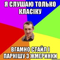 я слушаю только класіку вгамно стайл і парнішу з жмеринки