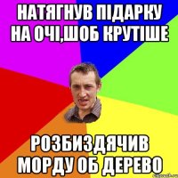 натягнув підарку на очі,шоб крутіше розбиздячив морду об дерево