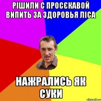 рішили с просєкавой випить за здоровья ліса нажрались як суки