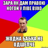 зара як дам правою ногой у ліве вухо жодна бабка не одшепче