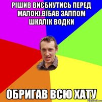 рішив виєбнутись перед малою,вїбав залпом шкалік водки обригав всю хату