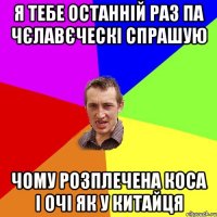 я тебе останній раз па чєлавєческі спрашую чому розплечена коса і очі як у китайця